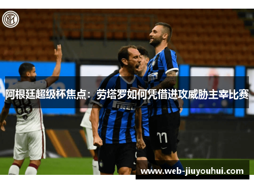 阿根廷超级杯焦点：劳塔罗如何凭借进攻威胁主宰比赛