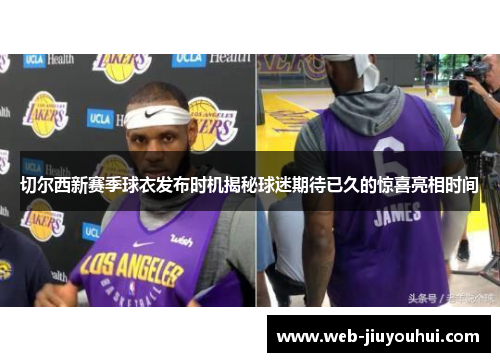 切尔西新赛季球衣发布时机揭秘球迷期待已久的惊喜亮相时间