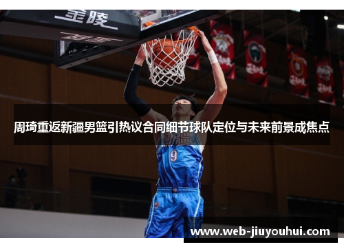 周琦重返新疆男篮引热议合同细节球队定位与未来前景成焦点 周琦重返新疆男篮引热议合同细节球队定位与未来前景成焦点